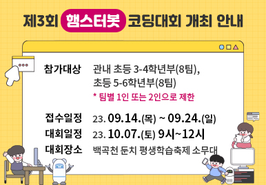 제3회 ‘햄스터봇’ 코딩대회 개최 안내
-참가대상 : 관내 초등 3-4학년부(8팀), 
                  초등 5-6학년부(8팀)  
             (팀별 1인 또는 2인으로 제한)
-접수일정 : 23. 09. 14.(목) ~ 09. 24.(일)
-대회일정 : 23. 10. 07.(토) 9시~12시
-대회장소 : 백곡천 둔치 평생학습축제 소무대